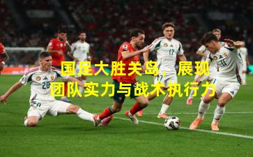  国足大胜关岛，展现团队实力与战术执行力