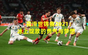 花滑世锦赛2021：冰上绽放的勇气与梦想