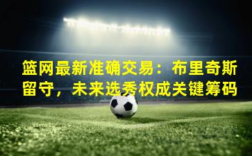 篮网最新准确交易:布里奇斯留守,未来选秀权成关键筹码