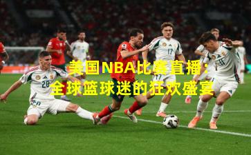 美国NBA比赛直播:全球篮球迷的狂欢盛宴