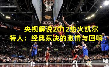 央视解说2012热火凯尔特人：经典东决的激情与回响