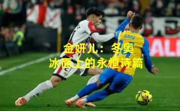 金妍儿:冬奥冰面上的永恒诗篇