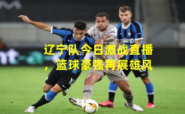 辽宁队今日激战直播,篮球豪强再展雄风