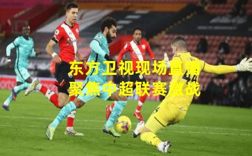 东方卫视现场直播聚焦中超联赛激战