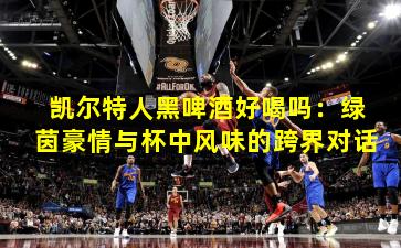 凯尔特人黑啤酒好喝吗:绿茵豪情与杯中风味的跨界对话